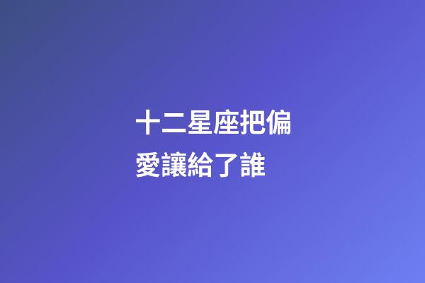十二星座把偏愛讓給了誰-第1張-星座運勢-玄機派