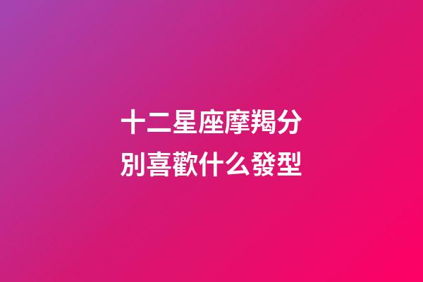 十二星座摩羯分別喜歡什么發型-第1張-星座運勢-玄機派