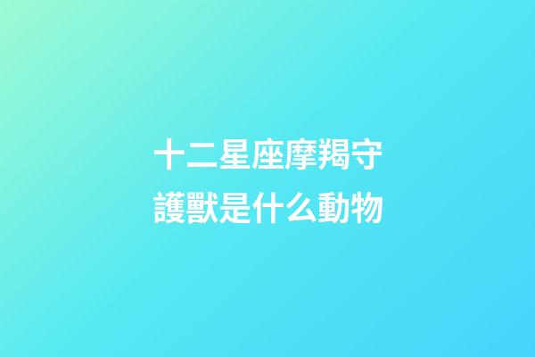 十二星座摩羯守護獸是什么動物-第1張-星座運勢-玄機派