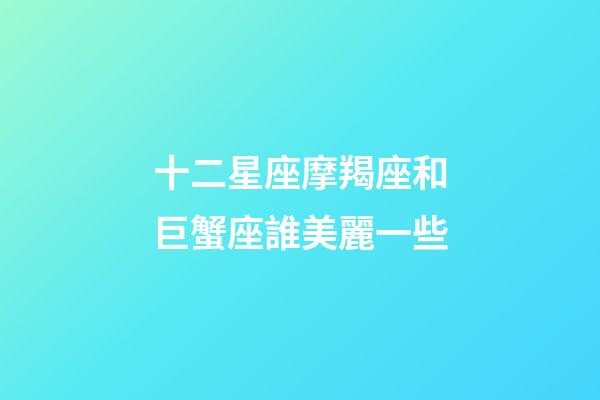 十二星座摩羯座和巨蟹座誰美麗一些-第1張-星座運勢-玄機派