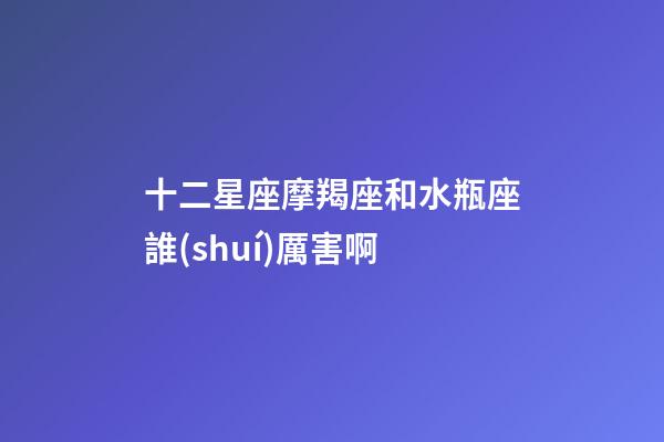 十二星座摩羯座和水瓶座誰(shuí)厲害啊-第1張-星座運(yùn)勢(shì)-玄機(jī)派