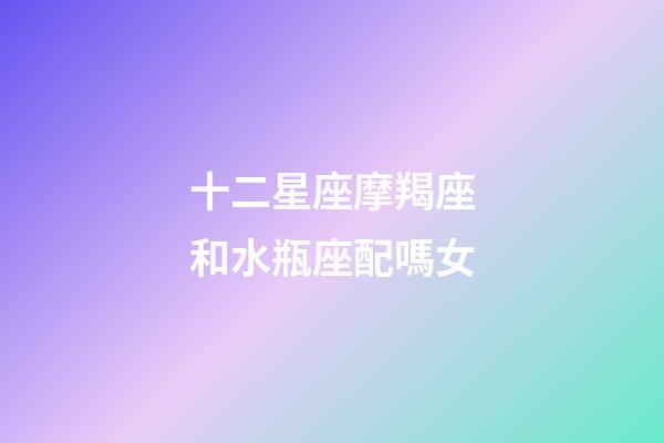 十二星座摩羯座和水瓶座配嗎女-第1張-星座運勢-玄機派