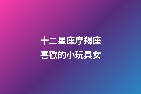 十二星座摩羯座喜歡的小玩具女-第1張-星座運勢-玄機派