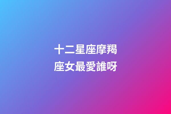 十二星座摩羯座女最愛誰呀-第1張-星座運勢-玄機(jī)派