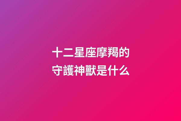 十二星座摩羯的守護神獸是什么-第1張-星座運勢-玄機派