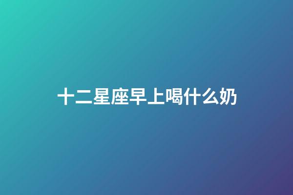 十二星座早上喝什么奶-第1張-星座運勢-玄機派