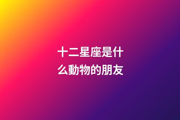 十二星座是什么動物的朋友-第1張-星座運勢-玄機派