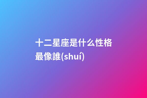 十二星座是什么性格最像誰(shuí)-第1張-星座運(yùn)勢(shì)-玄機(jī)派