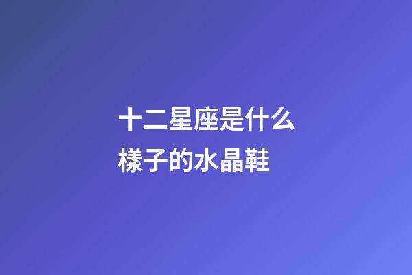 十二星座是什么樣子的水晶鞋-第1張-星座運勢-玄機派