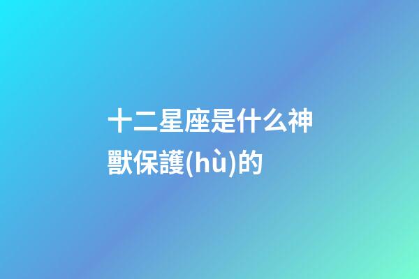 十二星座是什么神獸保護(hù)的-第1張-星座運(yùn)勢(shì)-玄機(jī)派