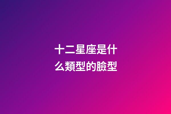 十二星座是什么類型的臉型-第1張-星座運勢-玄機派