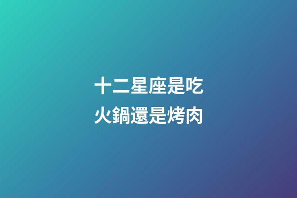 十二星座是吃火鍋還是烤肉-第1張-星座運勢-玄機派
