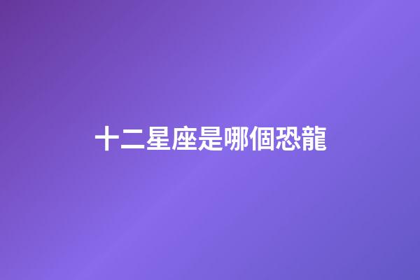 十二星座是哪個恐龍-第1張-星座運勢-玄機派
