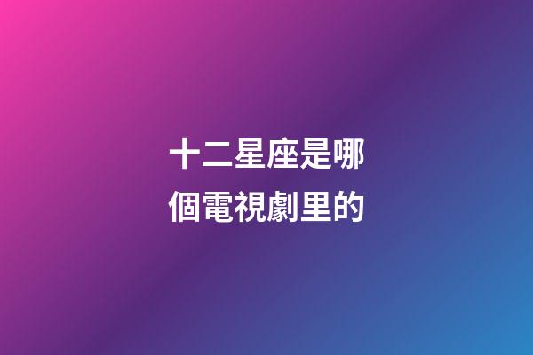 十二星座是哪個電視劇里的-第1張-星座運勢-玄機派