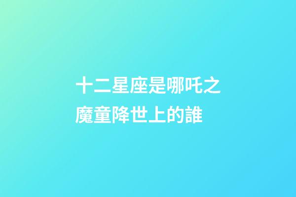 十二星座是哪吒之魔童降世上的誰-第1張-星座運勢-玄機派