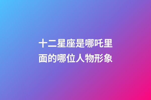 十二星座是哪吒里面的哪位人物形象-第1張-星座運勢-玄機派