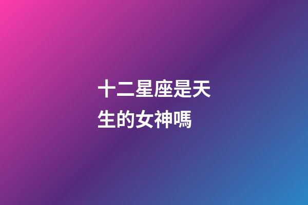 十二星座是天生的女神嗎-第1張-星座運勢-玄機派