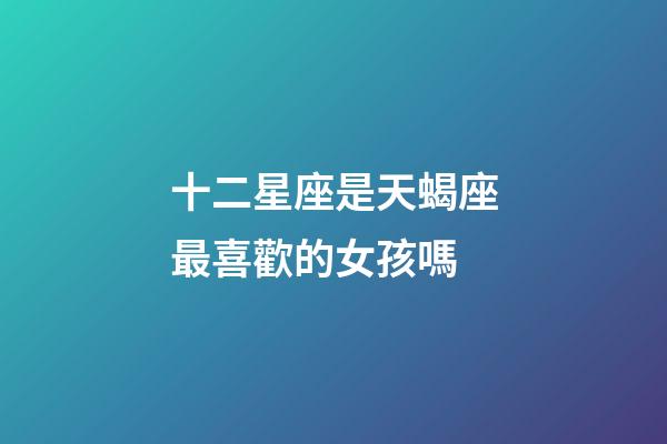 十二星座是天蝎座最喜歡的女孩嗎-第1張-星座運(yùn)勢(shì)-玄機(jī)派