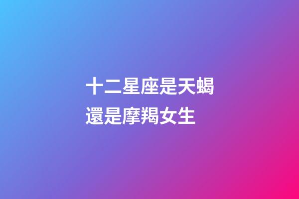 十二星座是天蝎還是摩羯女生-第1張-星座運(yùn)勢(shì)-玄機(jī)派