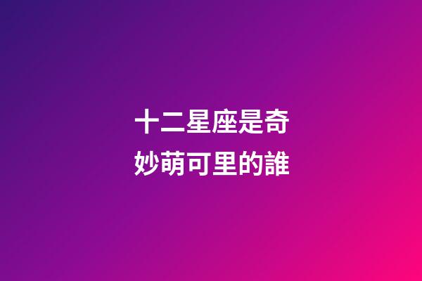 十二星座是奇妙萌可里的誰-第1張-星座運勢-玄機派