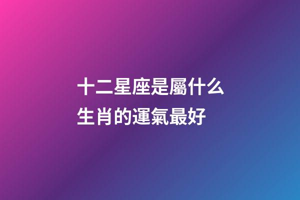 十二星座是屬什么生肖的運氣最好-第1張-星座運勢-玄機派