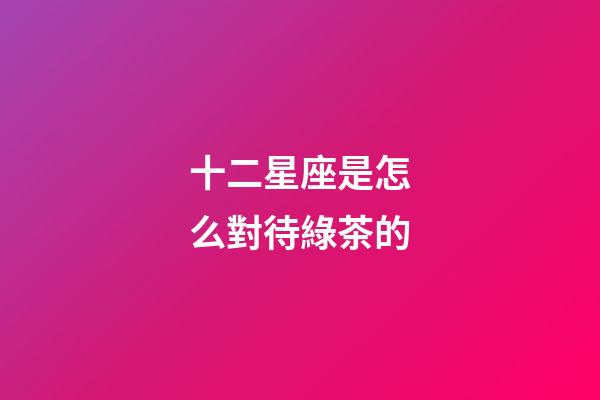 十二星座是怎么對待綠茶的-第1張-星座運勢-玄機派