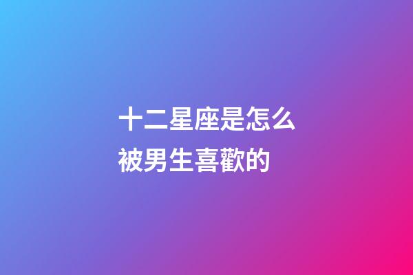 十二星座是怎么被男生喜歡的-第1張-星座運勢-玄機派