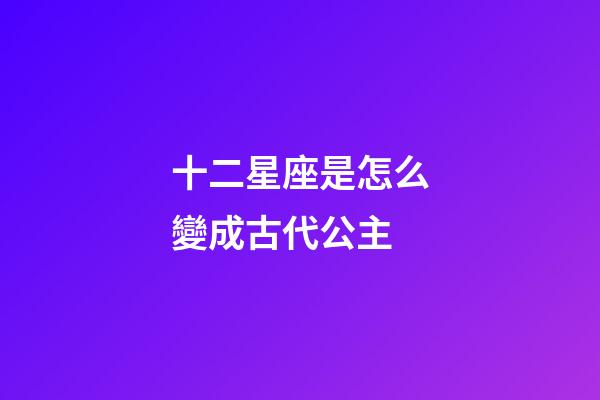 十二星座是怎么變成古代公主-第1張-星座運勢-玄機派