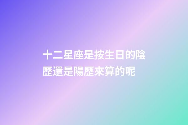 十二星座是按生日的陰歷還是陽歷來算的呢-第1張-星座運勢-玄機派