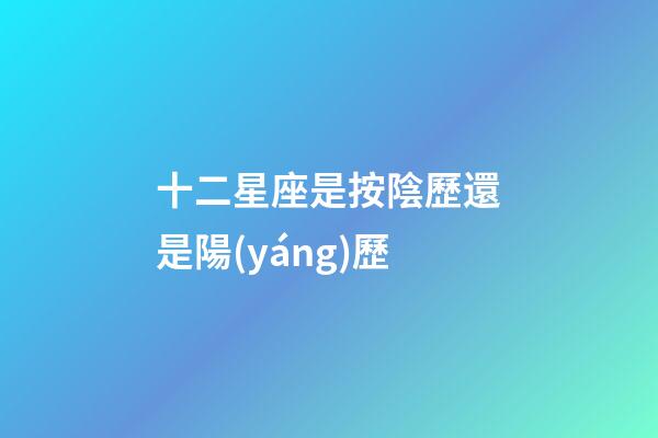 十二星座是按陰歷還是陽(yáng)歷（十二星座最詳細(xì)的性格和日期）-第1張-星座運(yùn)勢(shì)-玄機(jī)派