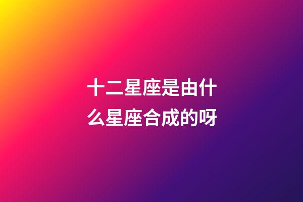 十二星座是由什么星座合成的呀-第1張-星座運勢-玄機派