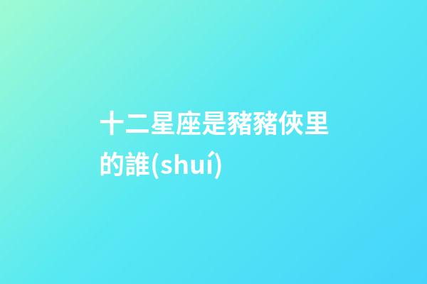 十二星座是豬豬俠里的誰(shuí)-第1張-星座運(yùn)勢(shì)-玄機(jī)派