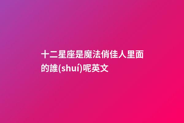 十二星座是魔法俏佳人里面的誰(shuí)呢英文-第1張-星座運(yùn)勢(shì)-玄機(jī)派