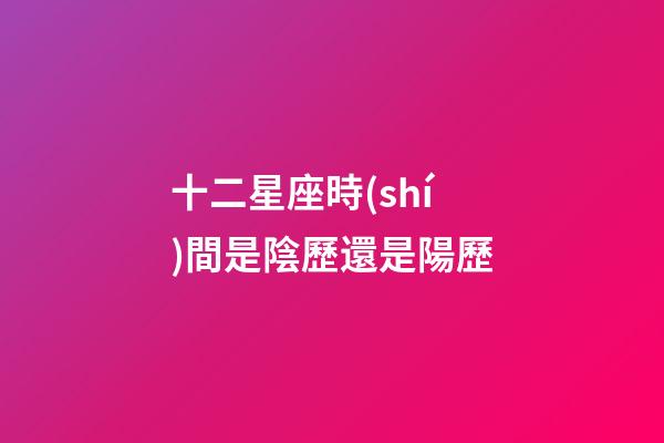 十二星座時(shí)間是陰歷還是陽歷-第1張-星座運(yùn)勢(shì)-玄機(jī)派