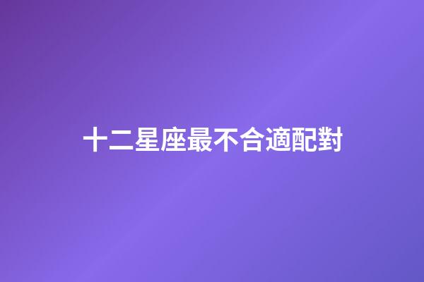 十二星座最不合適配對-第1張-星座運勢-玄機派