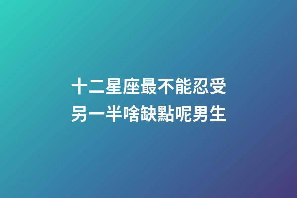 十二星座最不能忍受另一半啥缺點呢男生-第1張-星座運勢-玄機派