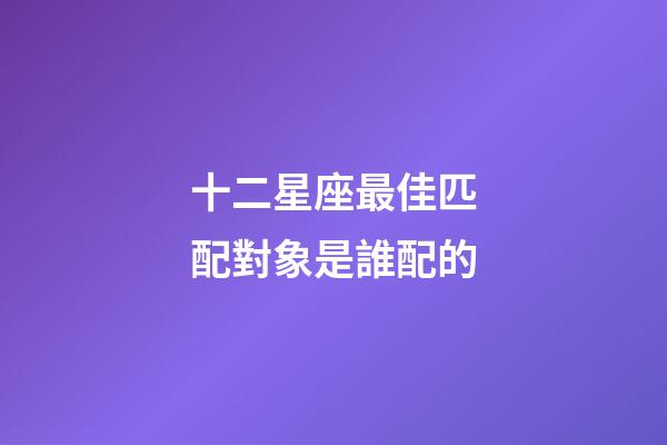 十二星座最佳匹配對象是誰配的-第1張-星座運勢-玄機派