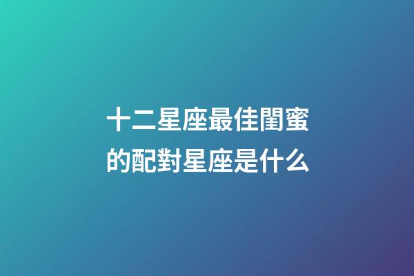 十二星座最佳閨蜜的配對星座是什么-第1張-星座運勢-玄機派