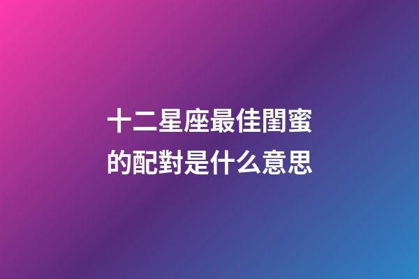 十二星座最佳閨蜜的配對是什么意思-第1張-星座運勢-玄機派