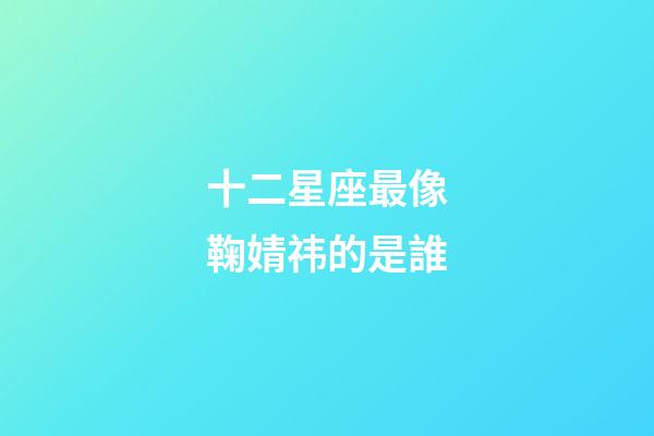 十二星座最像鞠婧祎的是誰-第1張-星座運勢-玄機派