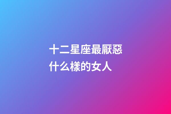十二星座最厭惡什么樣的女人-第1張-星座運(yùn)勢-玄機(jī)派