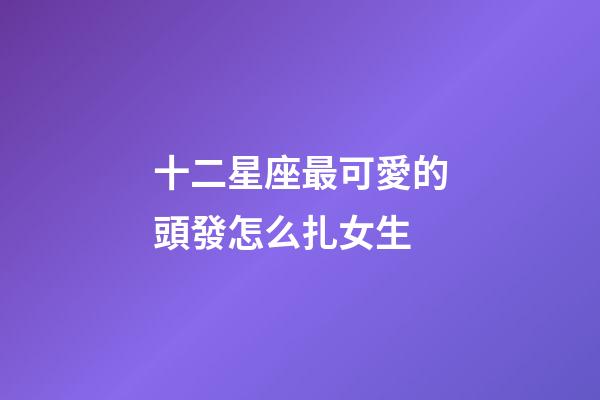 十二星座最可愛的頭發怎么扎女生-第1張-星座運勢-玄機派