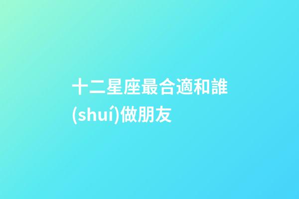 十二星座最合適和誰(shuí)做朋友-第1張-星座運(yùn)勢(shì)-玄機(jī)派