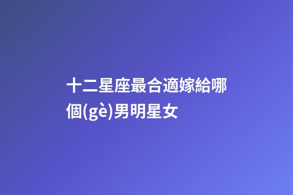 十二星座最合適嫁給哪個(gè)男明星女-第1張-星座運(yùn)勢(shì)-玄機(jī)派