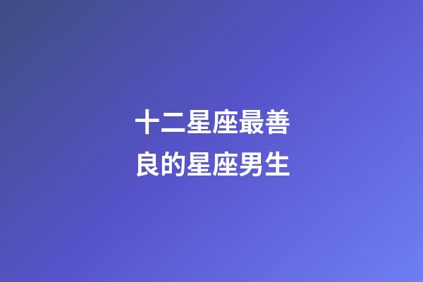 十二星座最善良的星座男生-第1張-星座運勢-玄機派