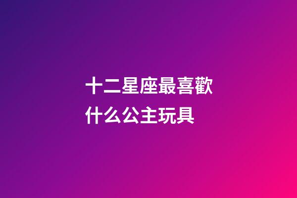 十二星座最喜歡什么公主玩具-第1張-星座運勢-玄機派