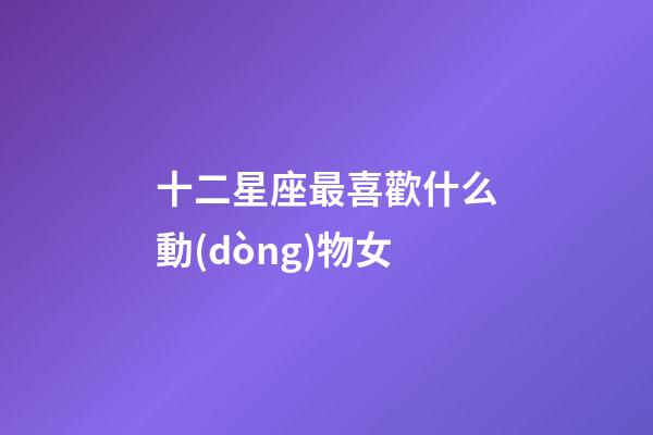 十二星座最喜歡什么動(dòng)物女