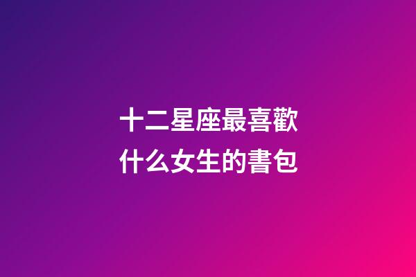 十二星座最喜歡什么女生的書包-第1張-星座運勢-玄機派