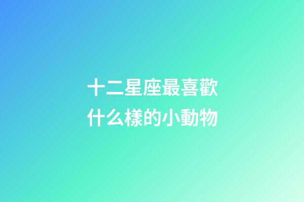 十二星座最喜歡什么樣的小動物-第1張-星座運勢-玄機派
