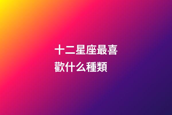 十二星座最喜歡什么種類-第1張-星座運勢-玄機派